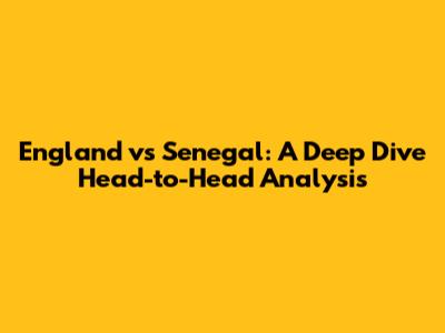 England vs Senegal: A Deep Dive Head-to-Head Analysis
