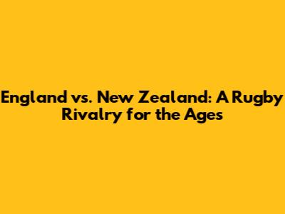 England vs. New Zealand: A Rugby Rivalry for the Ages