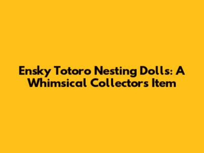 Ensky Totoro Nesting Dolls: A Whimsical Collector's Item