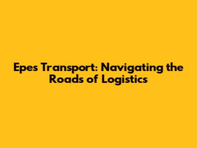 Epes Transport: Navigating the Roads of Logistics