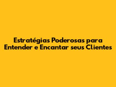 Estratégias Poderosas para Entender e Encantar seus Clientes