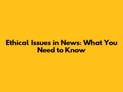 Ethical Issues in News: What You Need to Know