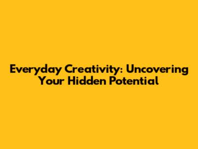 Everyday Creativity: Uncovering Your Hidden Potential