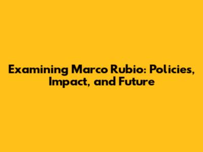 Examining Marco Rubio: Policies, Impact, and Future