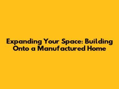 Expanding Your Space: Building Onto a Manufactured Home