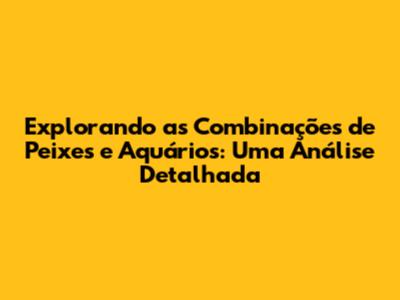 Explorando as Combinações de Peixes e Aquários: Uma Análise Detalhada