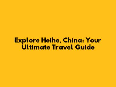 Explore Heihe, China: Your Ultimate Travel Guide
