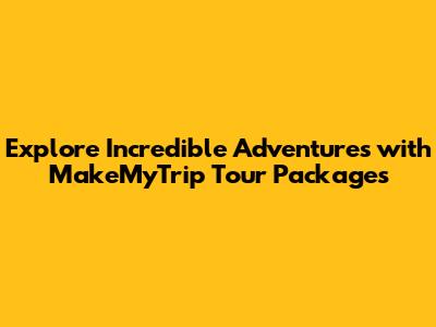 Explore Incredible Adventures with MakeMyTrip Tour Packages