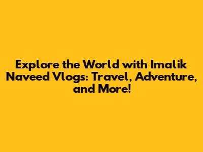 Explore the World with Imalik Naveed Vlogs: Travel, Adventure, and More!