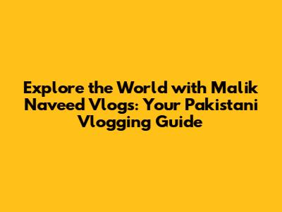 Explore the World with Malik Naveed Vlogs: Your Pakistani Vlogging Guide