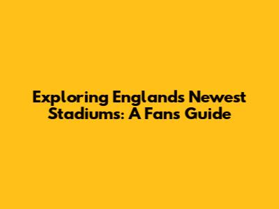 Exploring England's Newest Stadiums: A Fan's Guide