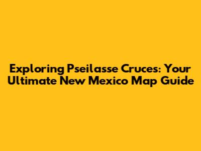 Exploring Pseilasse Cruces: Your Ultimate New Mexico Map Guide