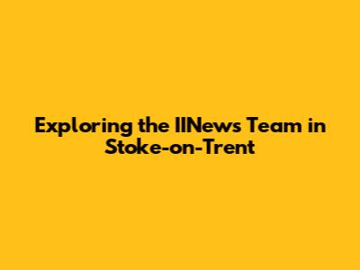 Exploring the IINews Team in Stoke-on-Trent