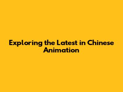 Exploring the Latest in Chinese Animation