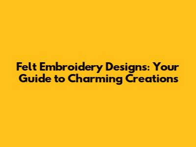 Felt Embroidery Designs: Your Guide to Charming Creations