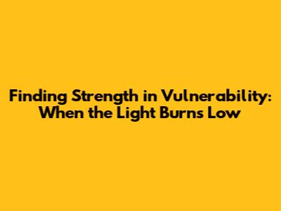 Finding Strength in Vulnerability: When the Light Burns Low
