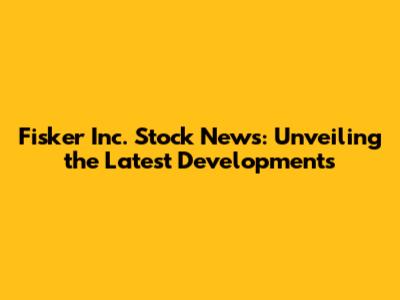 Fisker Inc. Stock News: Unveiling the Latest Developments