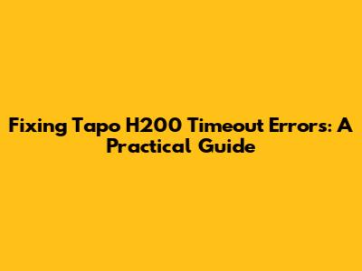 Fixing Tapo H200 Timeout Errors: A Practical Guide