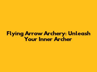 Flying Arrow Archery: Unleash Your Inner Archer