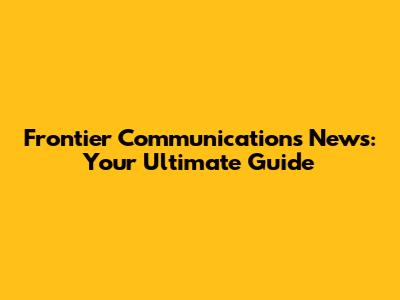 Frontier Communications News: Your Ultimate Guide