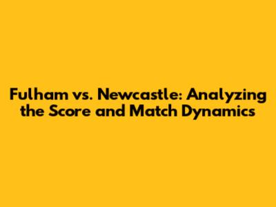 Fulham vs. Newcastle: Analyzing the Score and Match Dynamics