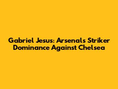 Gabriel Jesus: Arsenal's Striker Dominance Against Chelsea