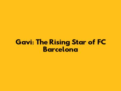 Gavi: The Rising Star of FC Barcelona