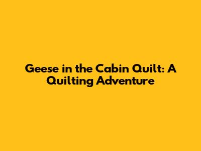 Geese in the Cabin Quilt: A Quilting Adventure
