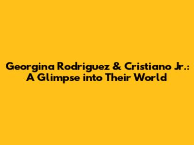 Georgina Rodriguez & Cristiano Jr.: A Glimpse into Their World