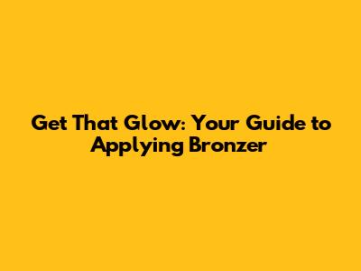 Get That Glow: Your Guide to Applying Bronzer