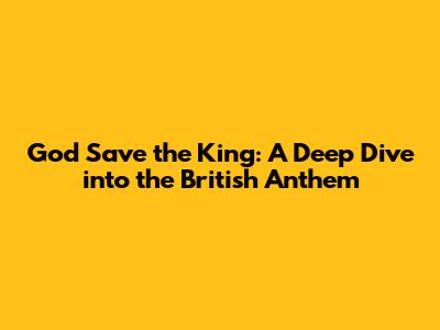 God Save the King: A Deep Dive into the British Anthem