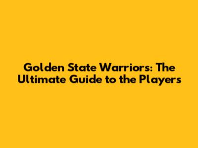 Golden State Warriors: The Ultimate Guide to the Players