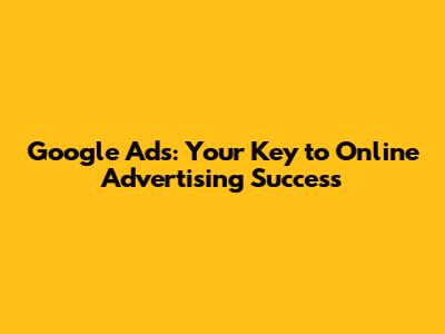Google Ads: Your Key to Online Advertising Success