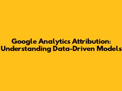 Google Analytics Attribution: Understanding Data-Driven Models