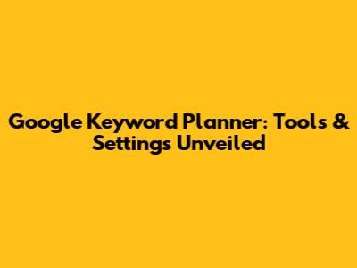 Google Keyword Planner: Tools & Settings Unveiled