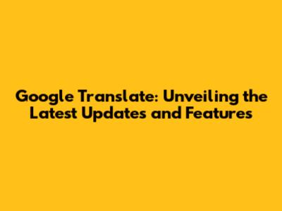 Google Translate: Unveiling the Latest Updates and Features