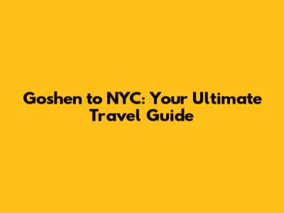 Goshen to NYC: Your Ultimate Travel Guide
