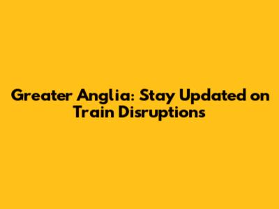 Greater Anglia: Stay Updated on Train Disruptions