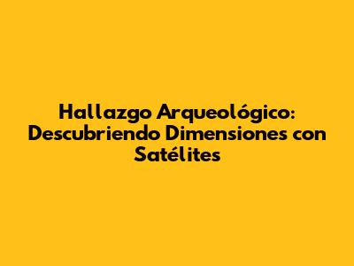 Hallazgo Arqueológico: Descubriendo Dimensiones con Satélites