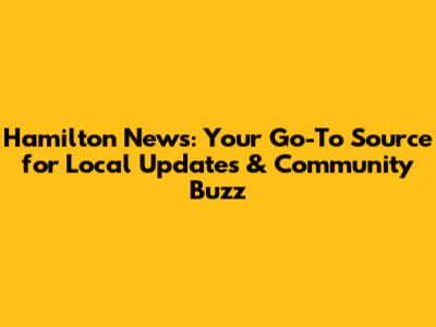 Hamilton News: Your Go-To Source for Local Updates & Community Buzz