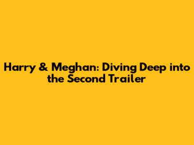 Harry & Meghan: Diving Deep into the Second Trailer
