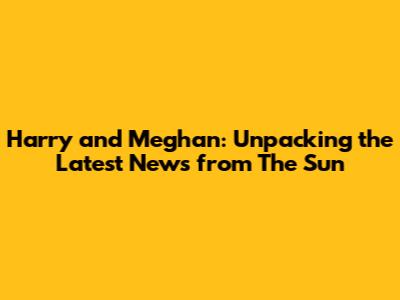 Harry and Meghan: Unpacking the Latest News from The Sun