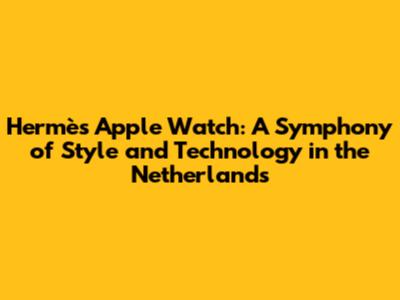 Hermès Apple Watch: A Symphony of Style and Technology in the Netherlands