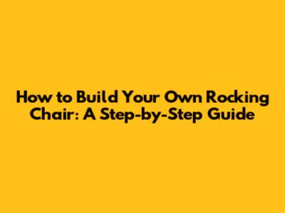 How to Build Your Own Rocking Chair: A Step-by-Step Guide
