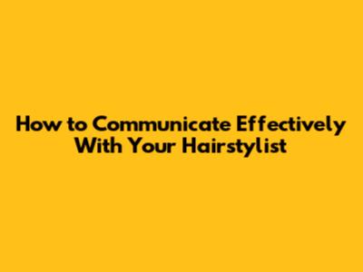 How to Communicate Effectively With Your Hairstylist