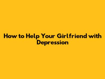 How to Help Your Girlfriend with Depression