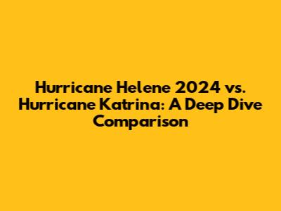 Hurricane Helene 2024 vs. Hurricane Katrina: A Deep Dive Comparison