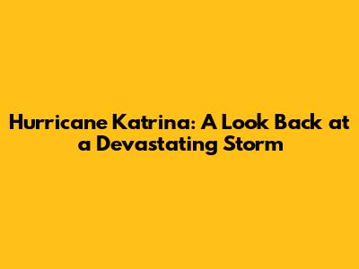Hurricane Katrina: A Look Back at a Devastating Storm