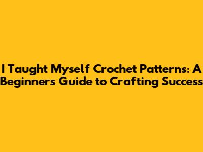 I Taught Myself Crochet Patterns: A Beginner's Guide to Crafting Success