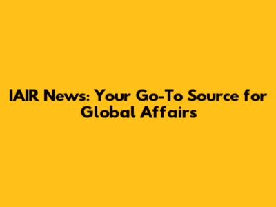 IAIR News: Your Go-To Source for Global Affairs